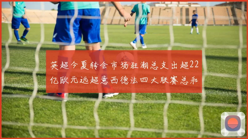 英超今夏转会市场狂潮总支出超22亿欧元远超意西德法四大联赛总和