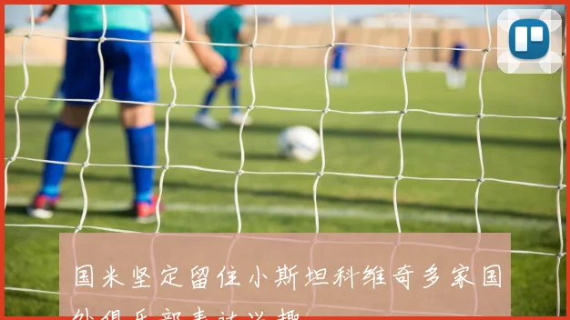 国米坚定留住小斯坦科维奇多家国外俱乐部表达兴趣