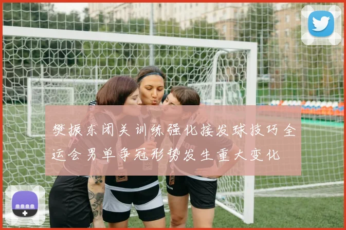 樊振东闭关训练强化接发球技巧全运会男单争冠形势发生重大变化