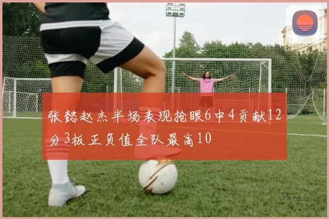 张懿赵杰半场表现抢眼6中4贡献12分3板正负值全队最高10