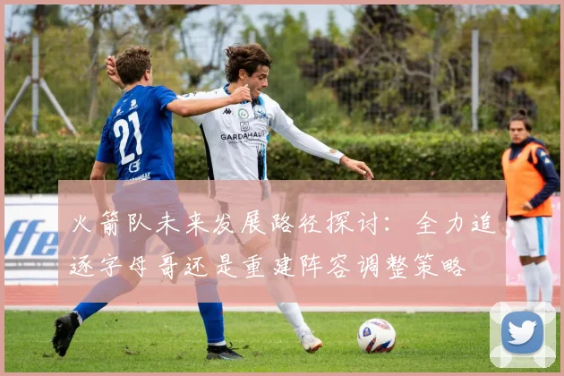 火箭队未来发展路径探讨：全力追逐字母哥还是重建阵容调整策略