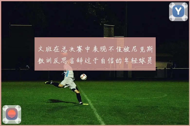 文班在总决赛中表现不佳被尼克斯教训反思言辞过于自信的年轻球员成长之路