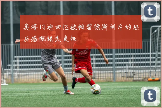 奥塔门迪回忆被帕雷德斯训斥的经历感慨错失良机