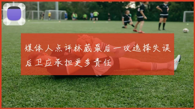 媒体人点评林葳最后一攻选择失误后卫应承担更多责任