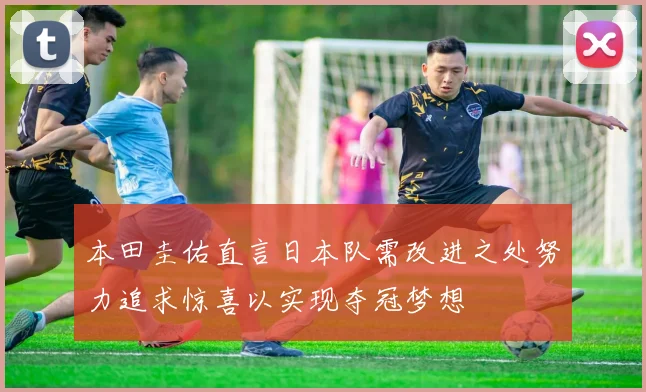本田圭佑直言日本队需改进之处努力追求惊喜以实现夺冠梦想