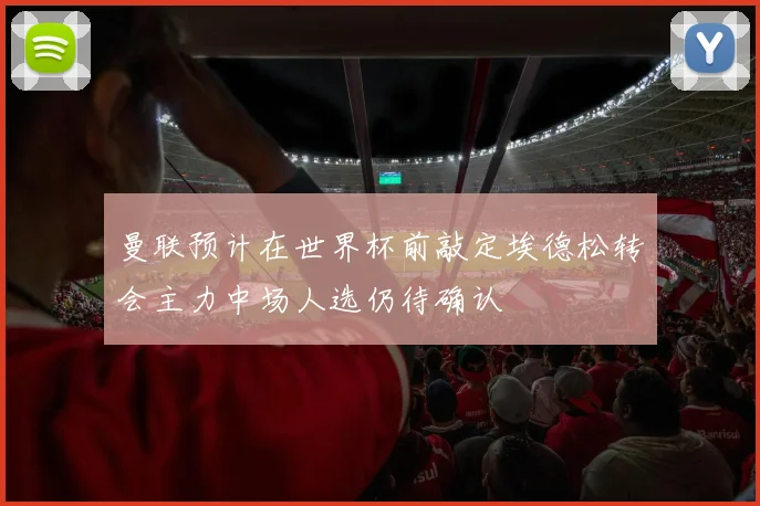 曼联预计在世界杯前敲定埃德松转会主力中场人选仍待确认