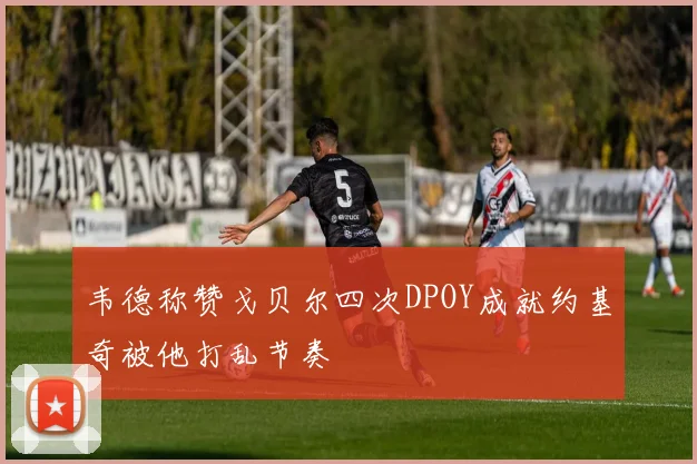 韦德称赞戈贝尔四次DPOY成就约基奇被他打乱节奏