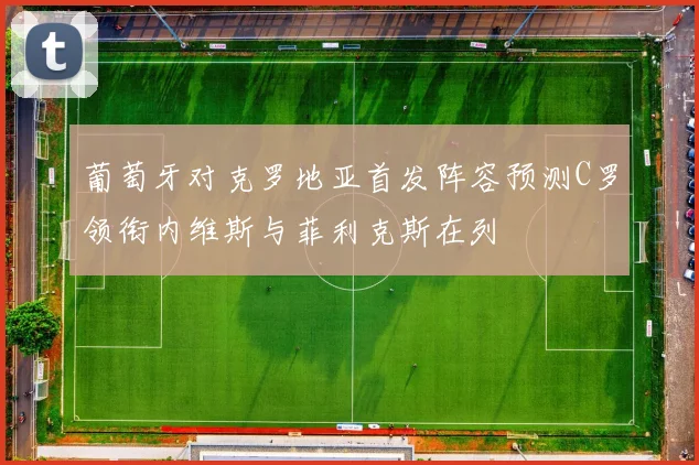 葡萄牙对克罗地亚首发阵容预测C罗领衔内维斯与菲利克斯在列